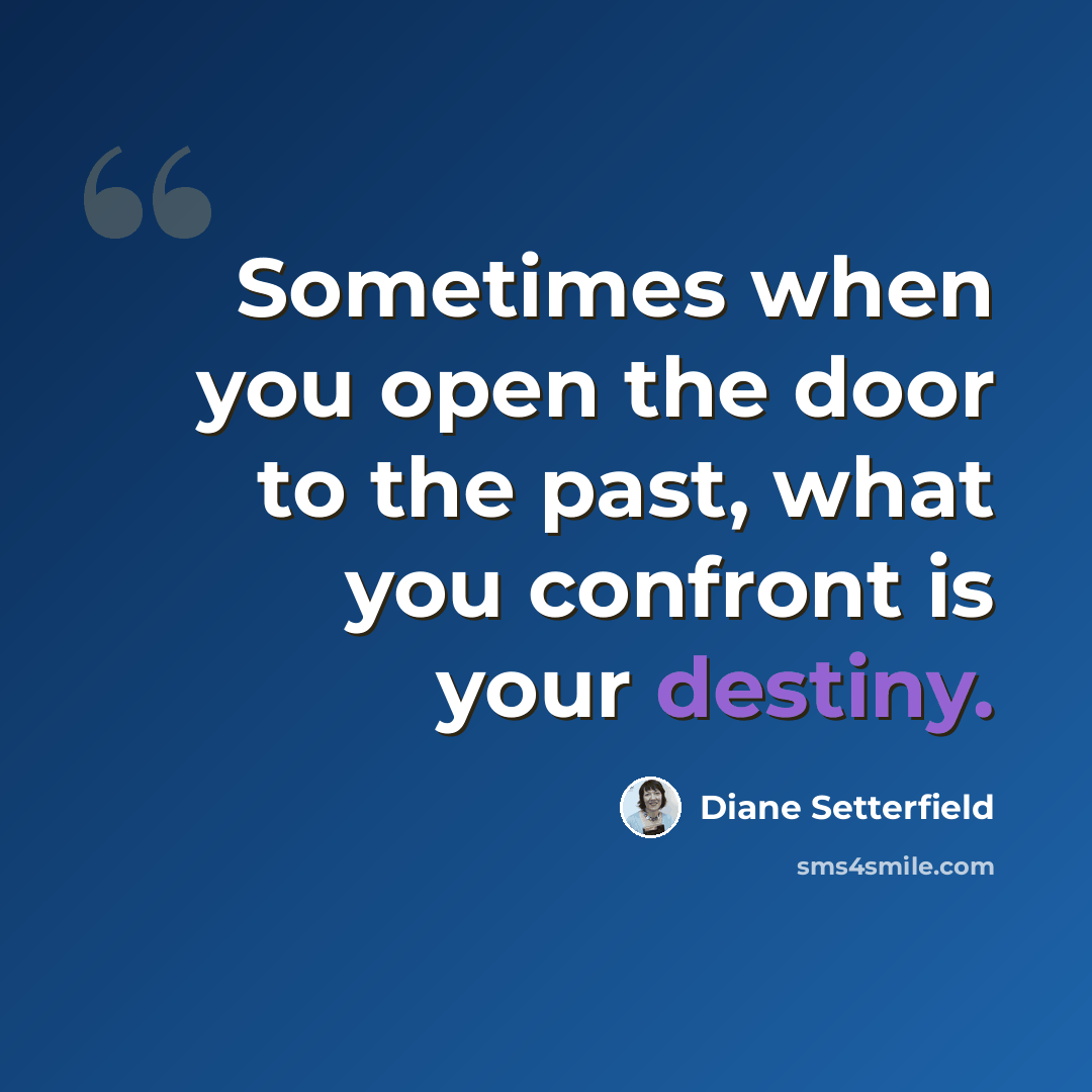 “Sometimes when you open the door to the past, what you confront is your destiny.” quote by Diane Setterfield