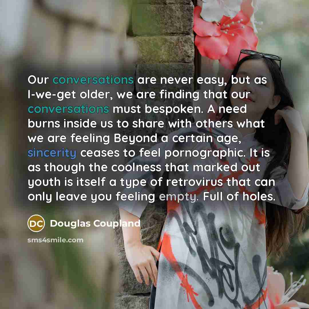 “Our conversations are never easy, but as I-we-get older, we are finding that our conversations must bespoken. A need burns inside us to share with others what we are feeling Beyond a certain age, sincerity ceases to feel pornographic. It is as though the coolness that marked out youth is itself a…” quote by Douglas Coupland