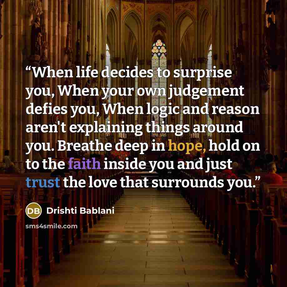 “When life decides to surprise you, When your own judgement defies you, When logic and reason aren't explaining things around you. Breathe deep in hope, hold on to the faith inside you and just trust the love that surrounds you.” quote by Drishti Bablani