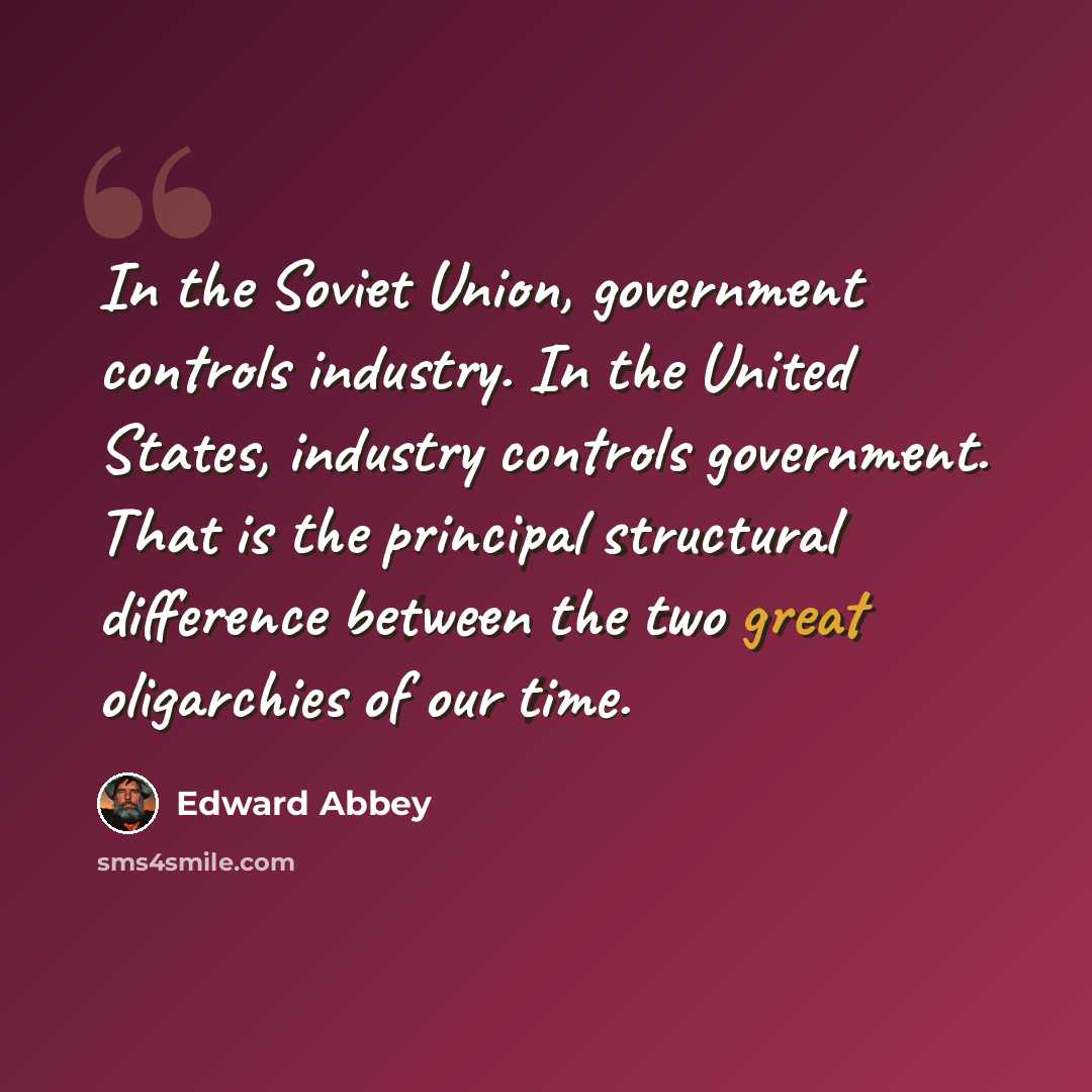 “In the Soviet Union, government controls industry. In the United States, industry controls government. That is the principal structural difference between the two great oligarchies of our time.” quote by Edward Abbey