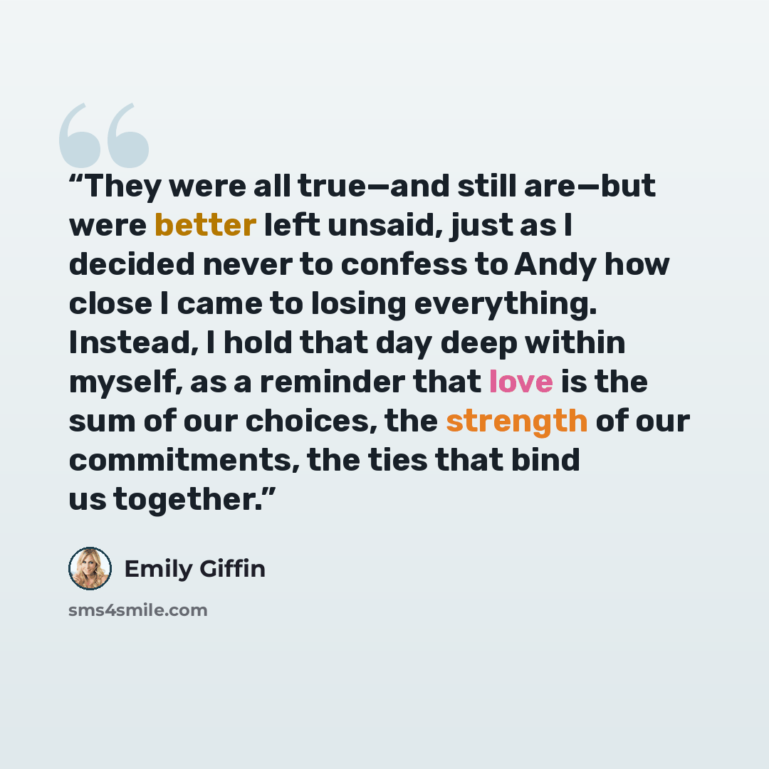“They were all true—and still are—but were better left unsaid, just as I decided never to confess to Andy how close I came to losing everything. Instead, I hold that day deep within myself, as a reminder that love is the sum of our choices, the strength of our commitments, the ties that bind us…” quote by Emily Giffin