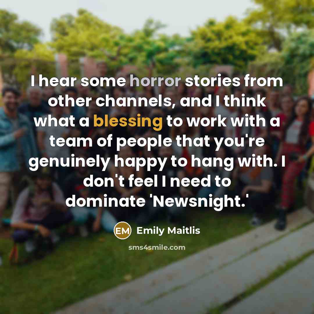 “I hear some horror stories from other channels, and I think what a blessing to work with a team of people that you're genuinely happy to hang with. I don't feel I need to dominate 'Newsnight.'” quote by Emily Maitlis