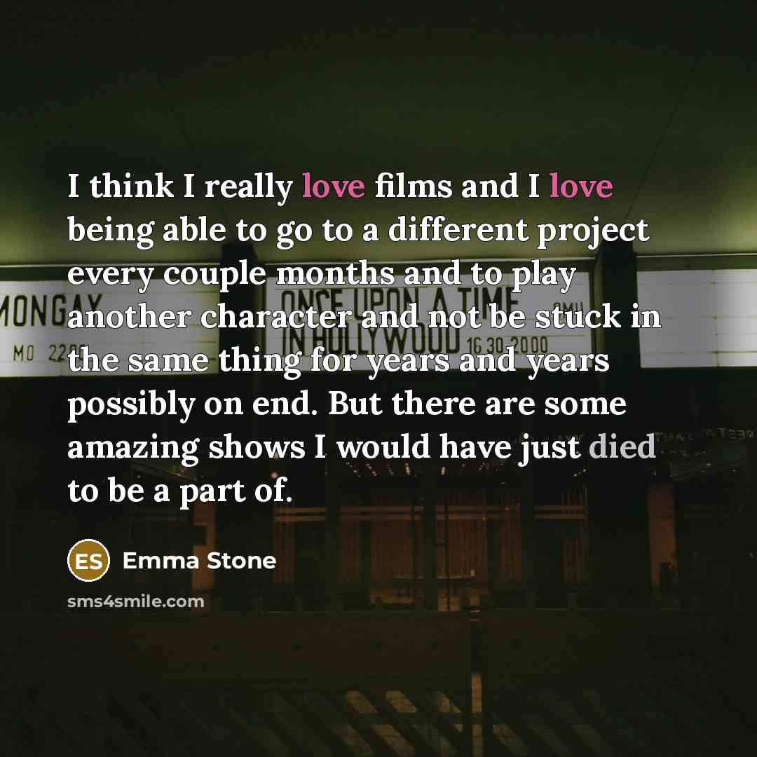 “I think I really love films and I love being able to go to a different project every couple months and to play another character and not be stuck in the same thing for years and years possibly on end. But there are some amazing shows I would have just died to be a part of.” quote by Emma Stone