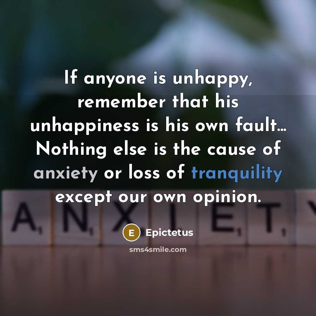 “If anyone is unhappy, remember that his unhappiness is his own fault... Nothing else is the cause of anxiety or loss of tranquility except our own opinion.” quote by Epictetus