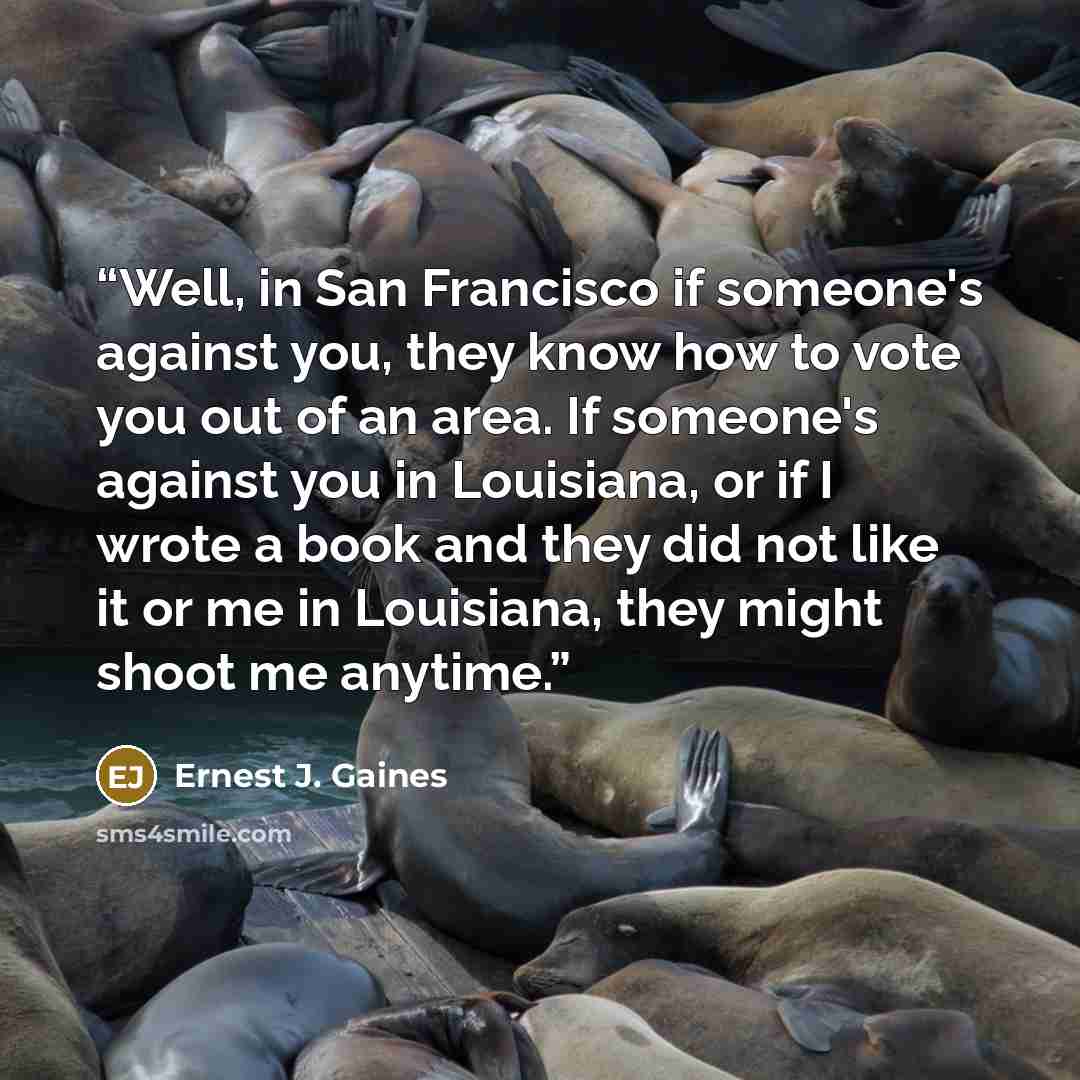 “Well, in San Francisco if someone's against you, they know how to vote you out of an area. If someone's against you in Louisiana, or if I wrote a book and they did not like it or me in Louisiana, they might shoot me anytime.” quote by Ernest J. Gaines