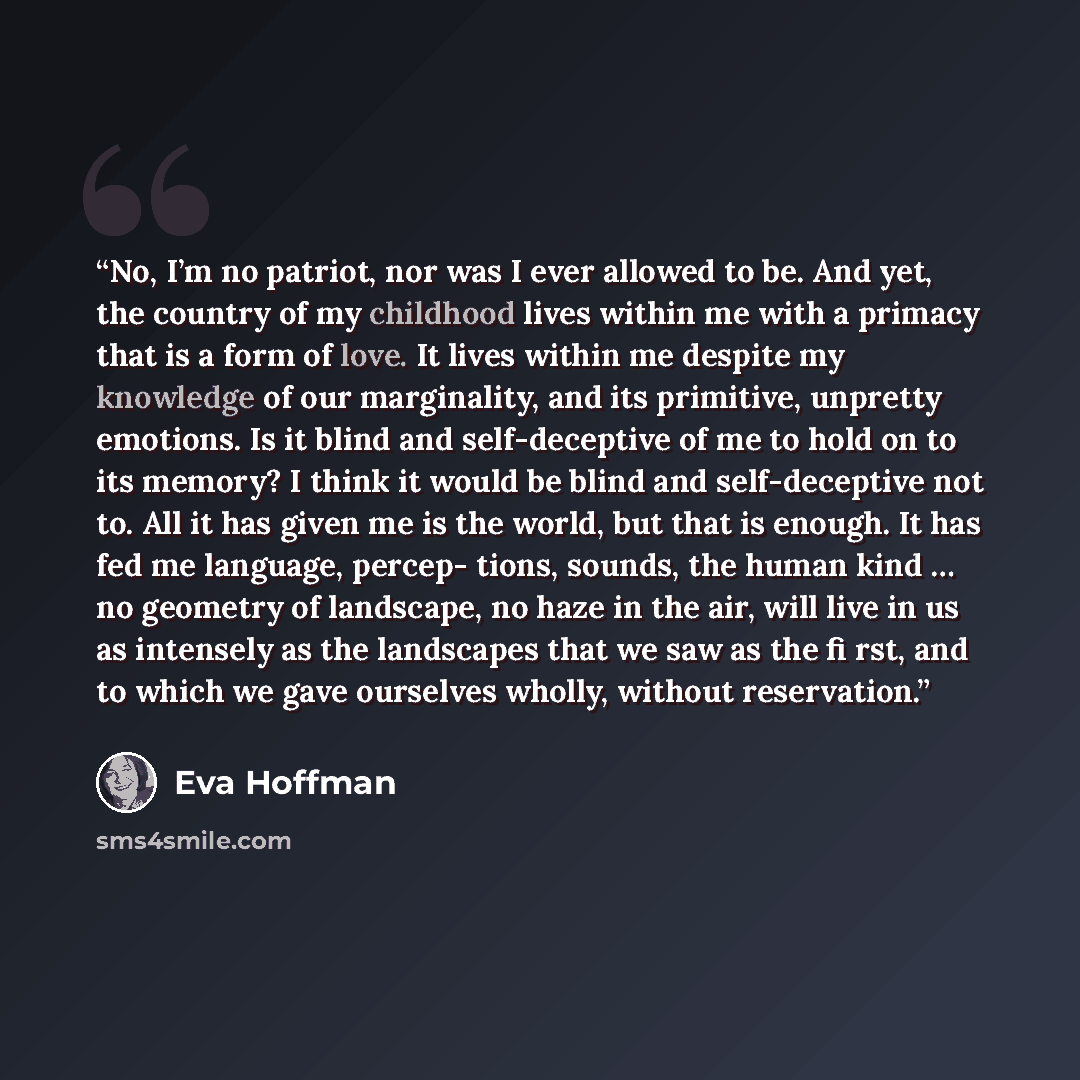 “No, I’m no patriot, nor was I ever allowed to be. And yet, the country of my childhood lives within me with a primacy that is a form of love. It lives within me despite my knowledge of our marginality, and its primitive, unpretty emotions. Is it blind and self-deceptive of me to hold on to its…” quote by Eva Hoffman