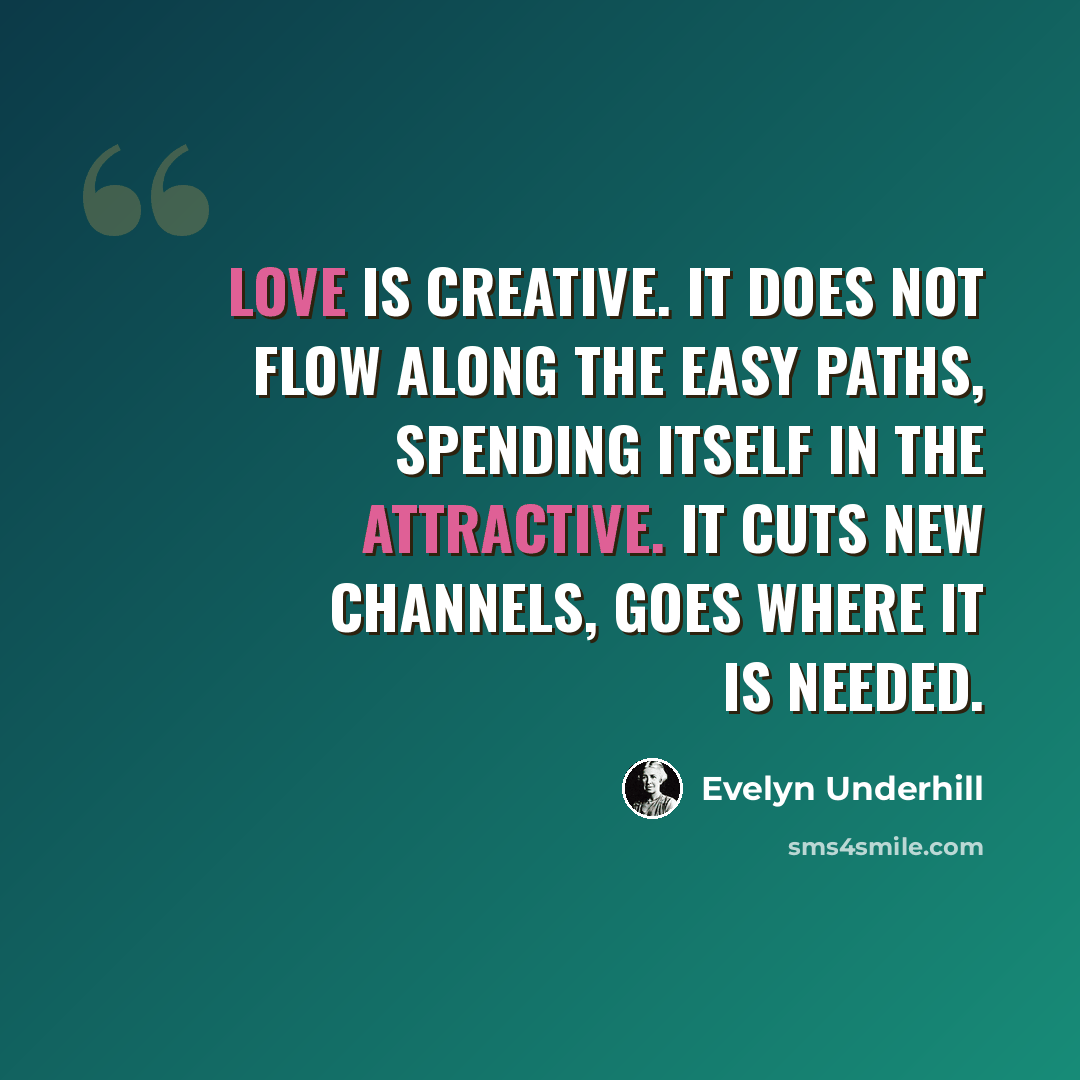 “Love is creative. It does not flow along the easy paths, spending itself in the attractive. It cuts new channels, goes where it is needed.” quote by Evelyn Underhill