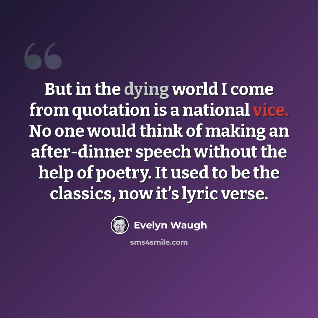 “But in the dying world I come from quotation is a national vice. No one would think of making an after-dinner speech without the help of poetry. It used to be the classics, now it’s lyric verse.” quote by Evelyn Waugh