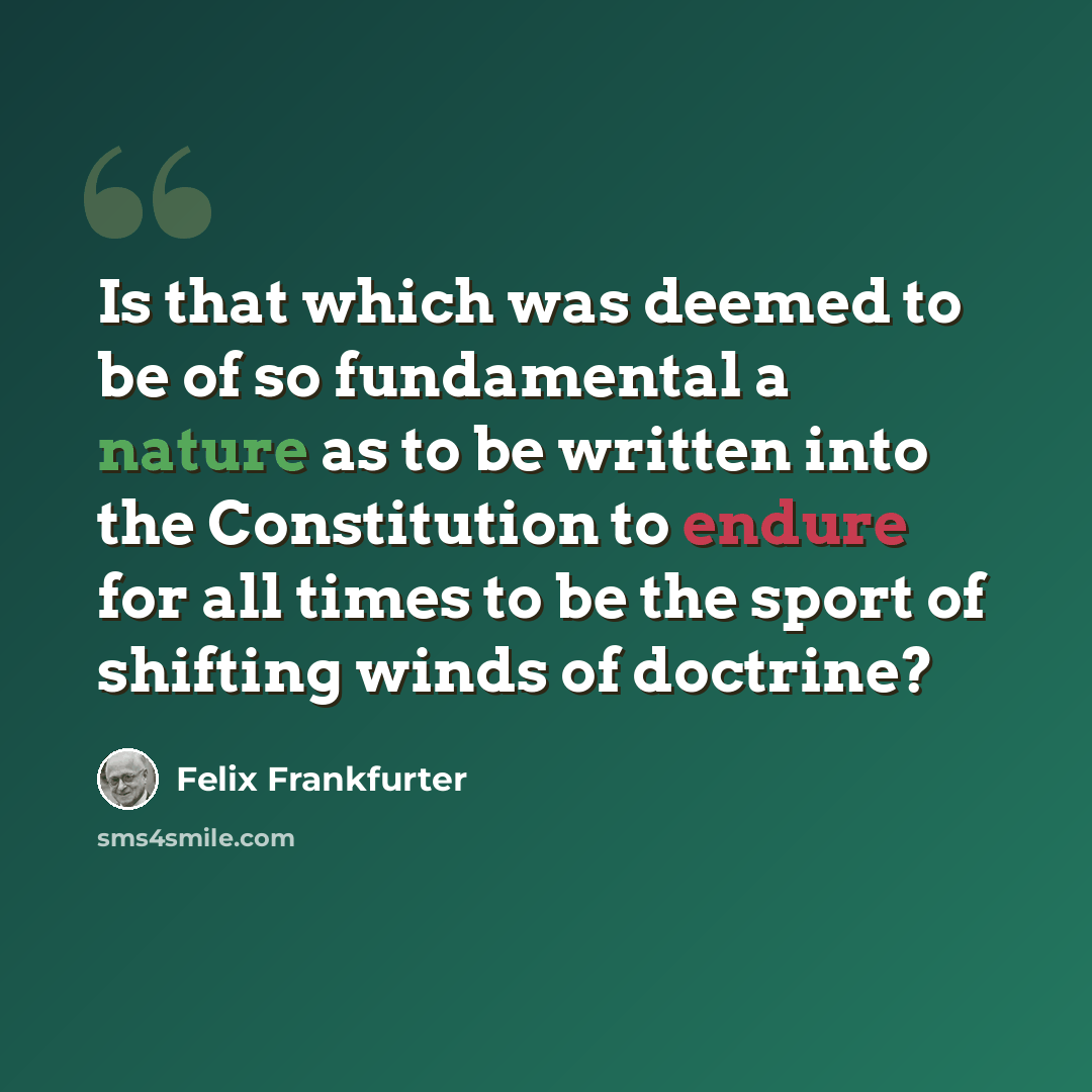 “Is that which was deemed to be of so fundamental a nature as to be written into the Constitution to endure for all times to be the sport of shifting winds of doctrine?” quote by Felix Frankfurter