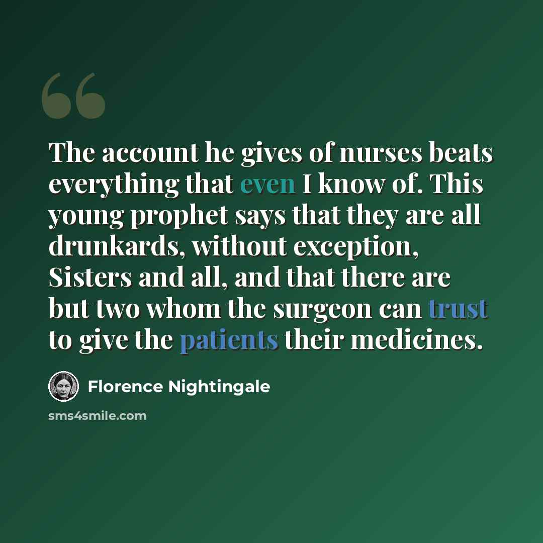 “The account he gives of nurses beats everything that even I know of. This young prophet says that they are all drunkards, without exception, Sisters and all, and that there are but two whom the surgeon can trust to give the patients their medicines.” quote by Florence Nightingale