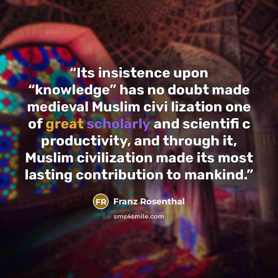 “Its insistence upon “knowledge” has no doubt made medieval Muslim civi lization one of great scholarly and scientifi c productivity, and through it, Muslim civilization made its most lasting contribution to mankind.” quote by Franz Rosenthal