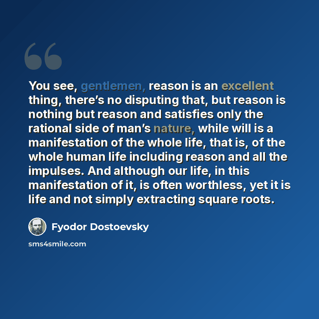 “You see, gentlemen, reason is an excellent thing, there’s no disputing that, but reason is nothing but reason and satisfies only the rational side of man’s nature, while will is a manifestation of the whole life, that is, of the whole human life including reason and all the impulses. And although…” quote by Fyodor Dostoevsky