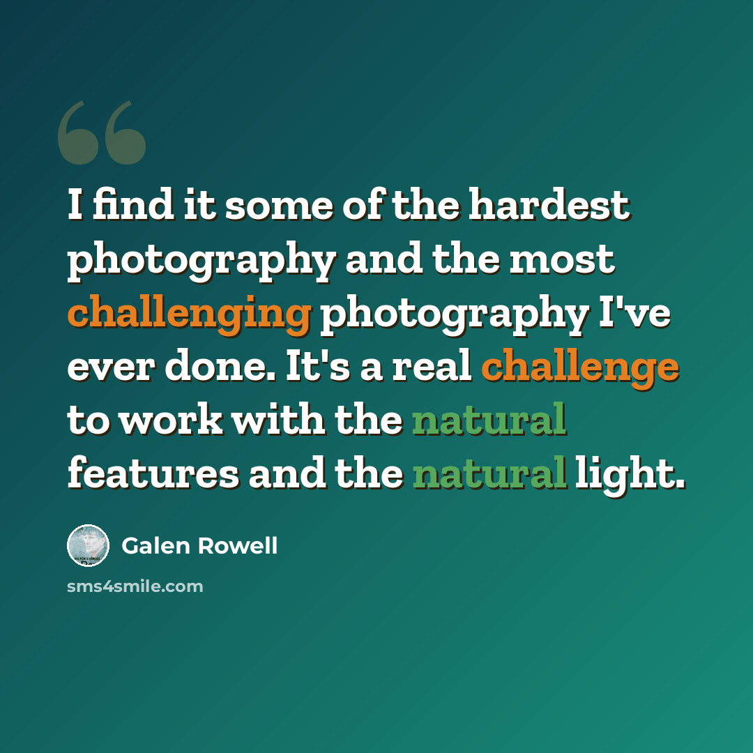 “I find it some of the hardest photography and the most challenging photography I've ever done. It's a real challenge to work with the natural features and the natural light.” quote by Galen Rowell