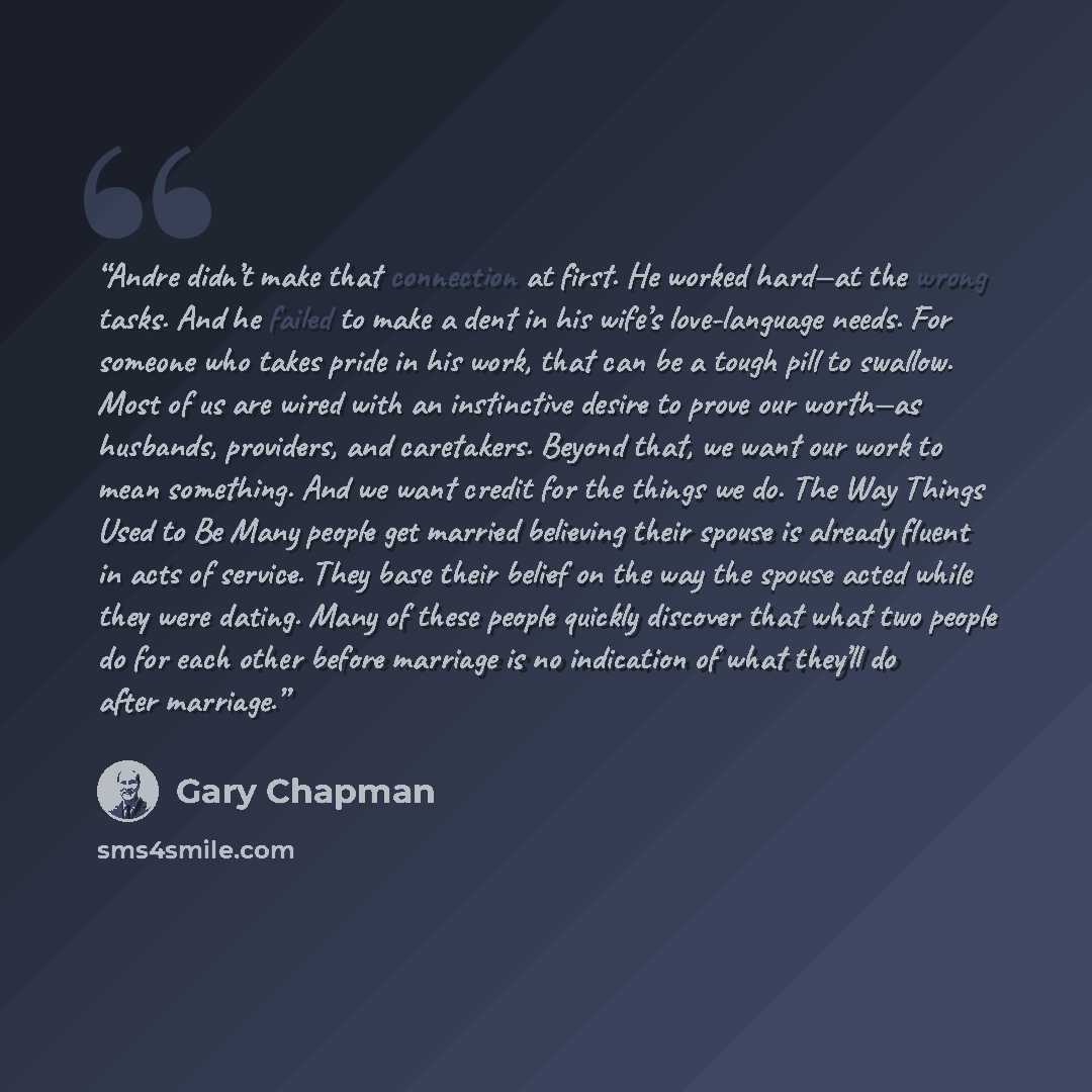“Andre didn’t make that connection at first. He worked hard—at the wrong tasks. And he failed to make a dent in his wife’s love-language needs. For someone who takes pride in his work, that can be a tough pill to swallow. Most of us are wired with an instinctive desire to prove our worth—as…” quote by Gary Chapman