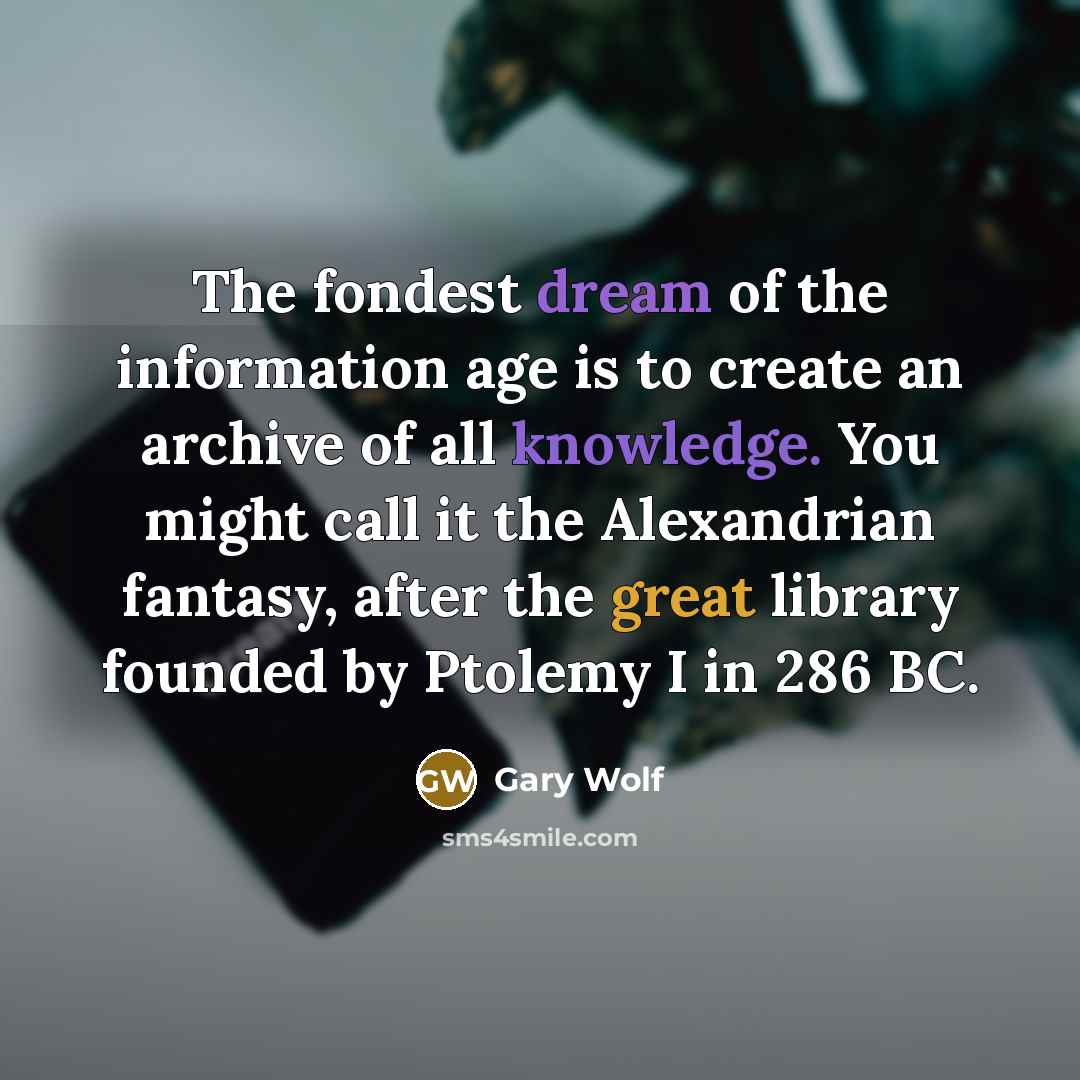 “The fondest dream of the information age is to create an archive of all knowledge. You might call it the Alexandrian fantasy, after the great library founded by Ptolemy I in 286 BC.” quote by Gary Wolf
