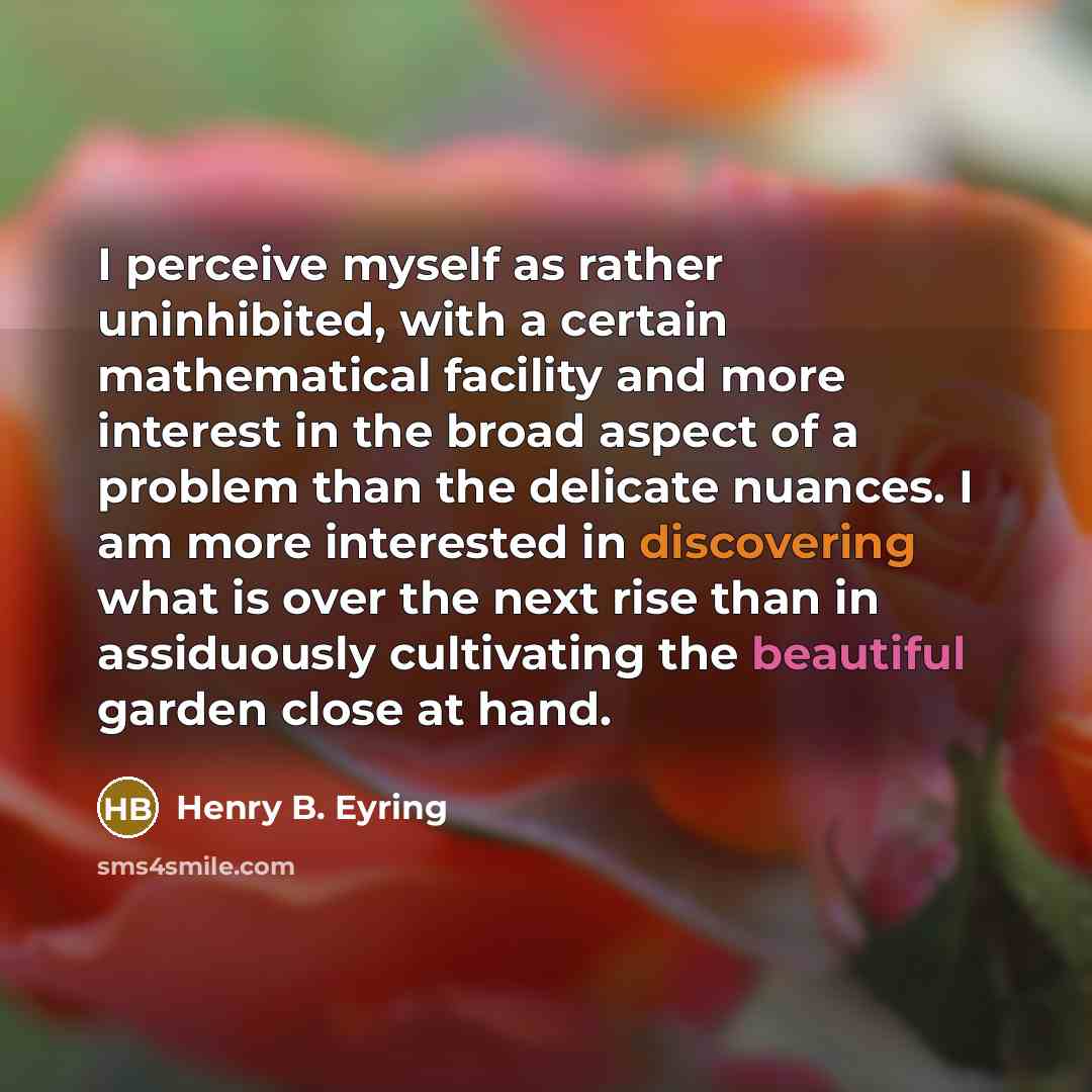 “I perceive myself as rather uninhibited, with a certain mathematical facility and more interest in the broad aspect of a problem than the delicate nuances. I am more interested in discovering what is over the next rise than in assiduously cultivating the beautiful garden close at hand.” quote by Henry B. Eyring