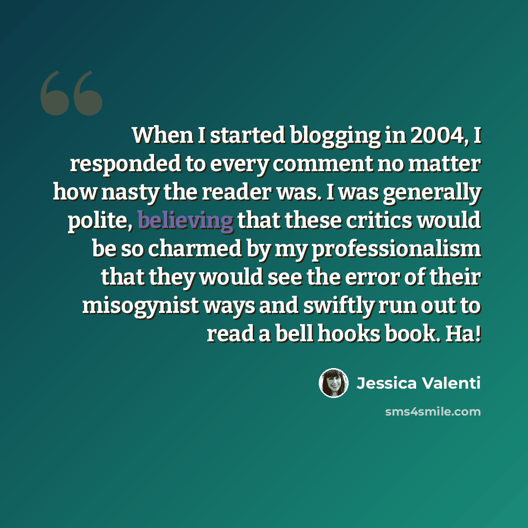 “When I started blogging in 2004, I responded to every comment no matter how nasty the reader was. I was generally polite, believing that these critics would be so charmed by my professionalism that they would see the error of their misogynist ways and swiftly run out to read a bell hooks book. Ha!” quote by Jessica Valenti