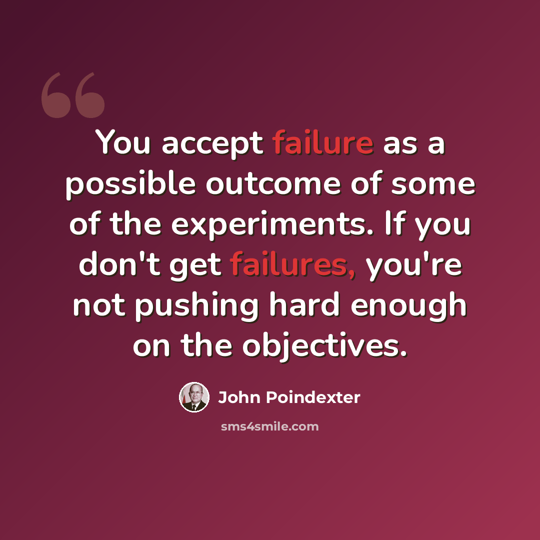 “You accept failure as a possible outcome of some of the experiments. If you don't get failures, you're not pushing hard enough on the objectives.” quote by John Poindexter