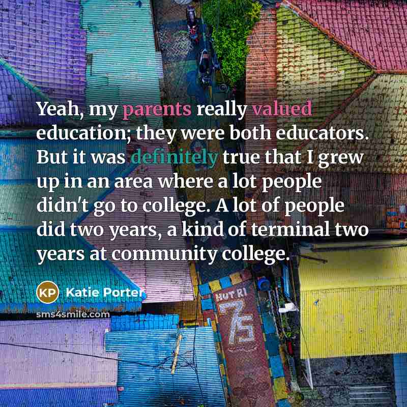 “Yeah, my parents really valued education; they were both educators. But it was definitely true that I grew up in an area where a lot people didn't go to college. A lot of people did two years, a kind of terminal two years at community college.” quote by Katie Porter