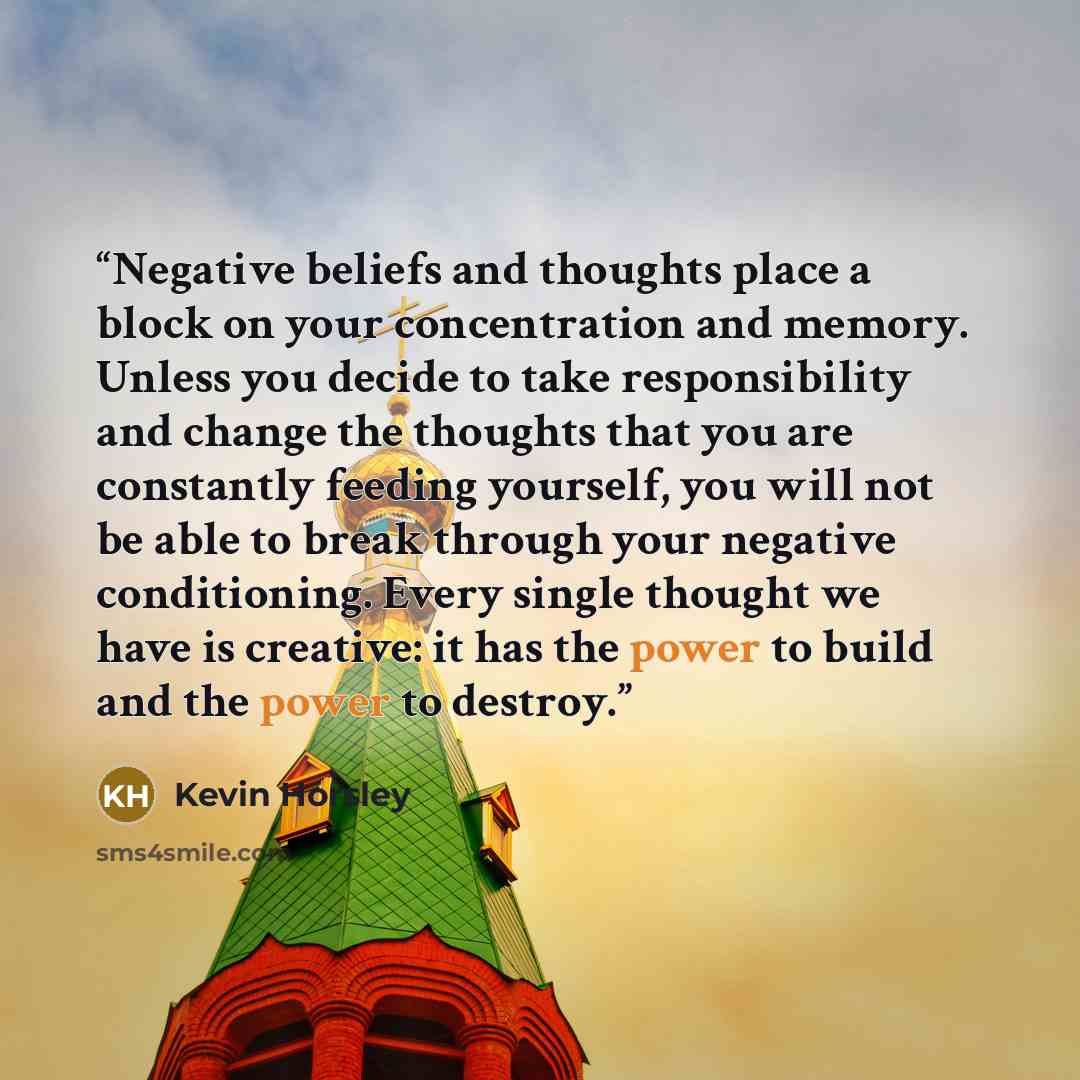 “Negative beliefs and thoughts place a block on your concentration and memory. Unless you decide to take responsibility and change the thoughts that you are constantly feeding yourself, you will not be able to break through your negative conditioning. Every single thought we have is creative: it…” quote by Kevin Horsley