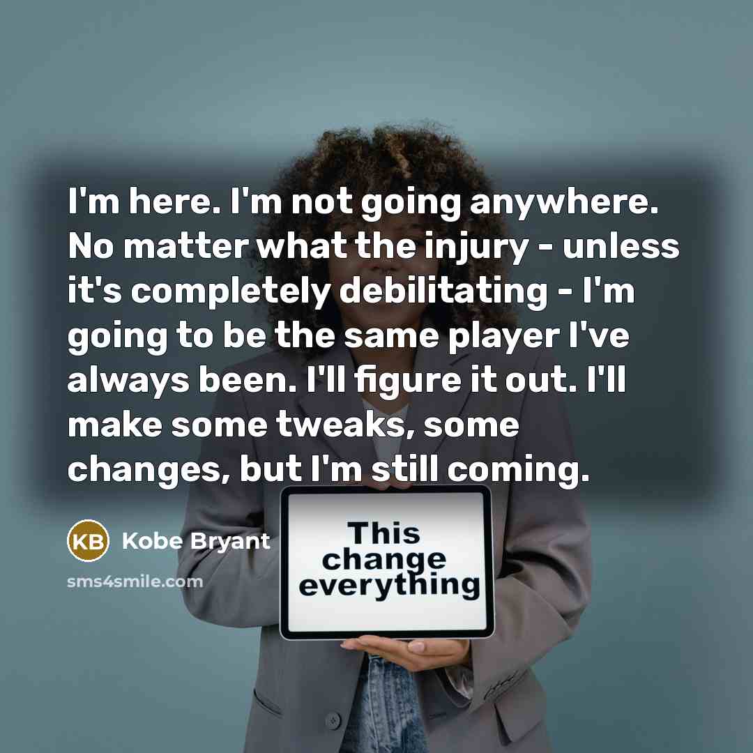 “I'm here. I'm not going anywhere. No matter what the injury - unless it's completely debilitating - I'm going to be the same player I've always been. I'll figure it out. I'll make some tweaks, some changes, but I'm still coming.” quote by Kobe Bryant