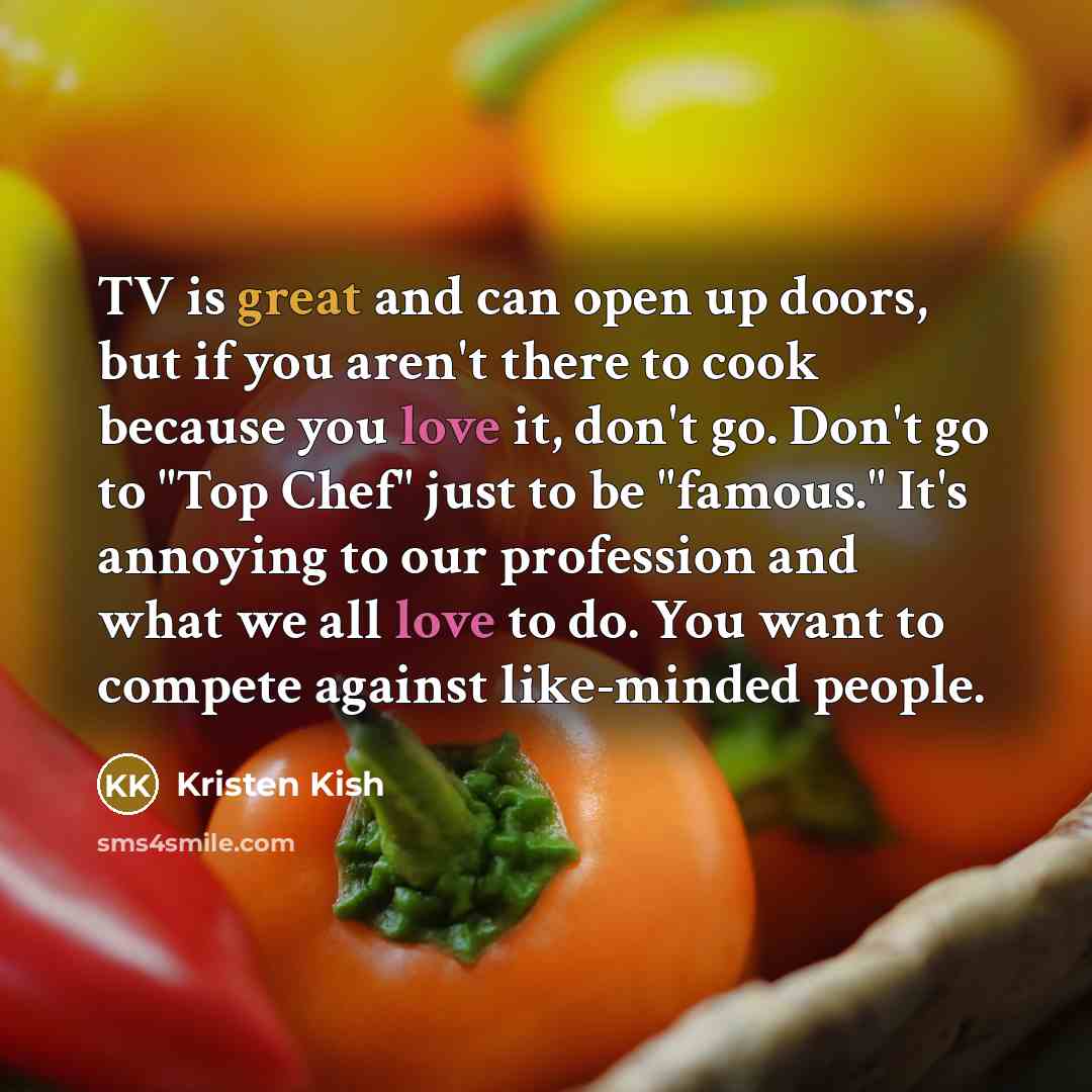 “TV is great and can open up doors, but if you aren't there to cook because you love it, don't go. Don't go to "Top Chef" just to be "famous." It's annoying to our profession and what we all love to do. You want to compete against like-minded people.” quote by Kristen Kish