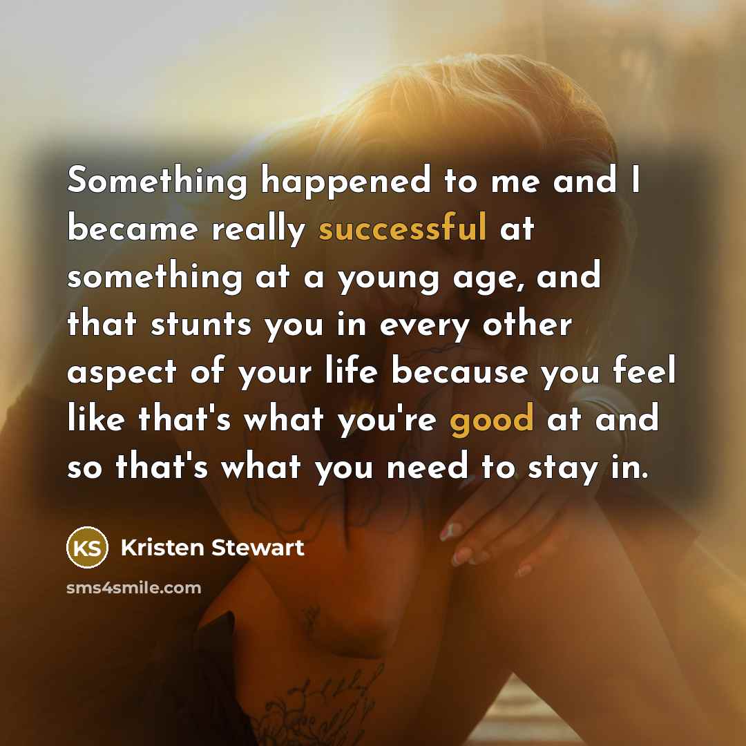 “Something happened to me and I became really successful at something at a young age, and that stunts you in every other aspect of your life because you feel like that's what you're good at and so that's what you need to stay in.” quote by Kristen Stewart