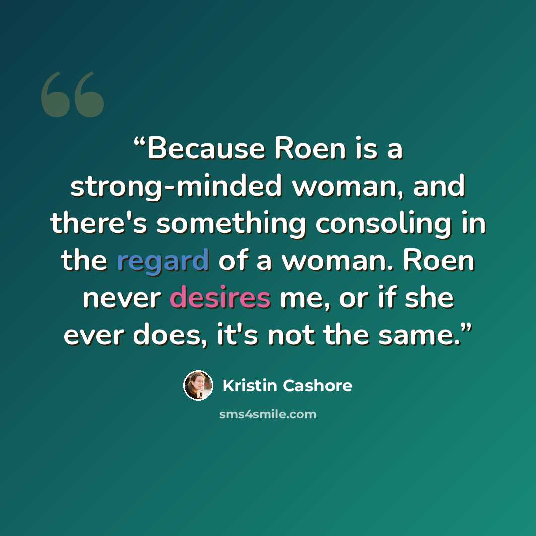 “Because Roen is a strong-minded woman, and there's something consoling in the regard of a woman. Roen never desires me, or if she ever does, it's not the same.” quote by Kristin Cashore