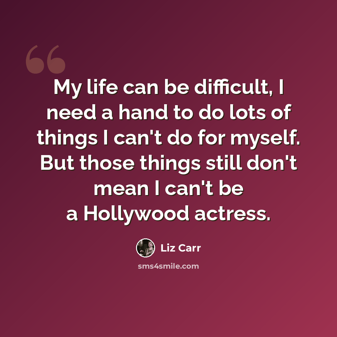 “My life can be difficult, I need a hand to do lots of things I can't do for myself. But those things still don't mean I can't be a Hollywood actress.” quote by Liz Carr
