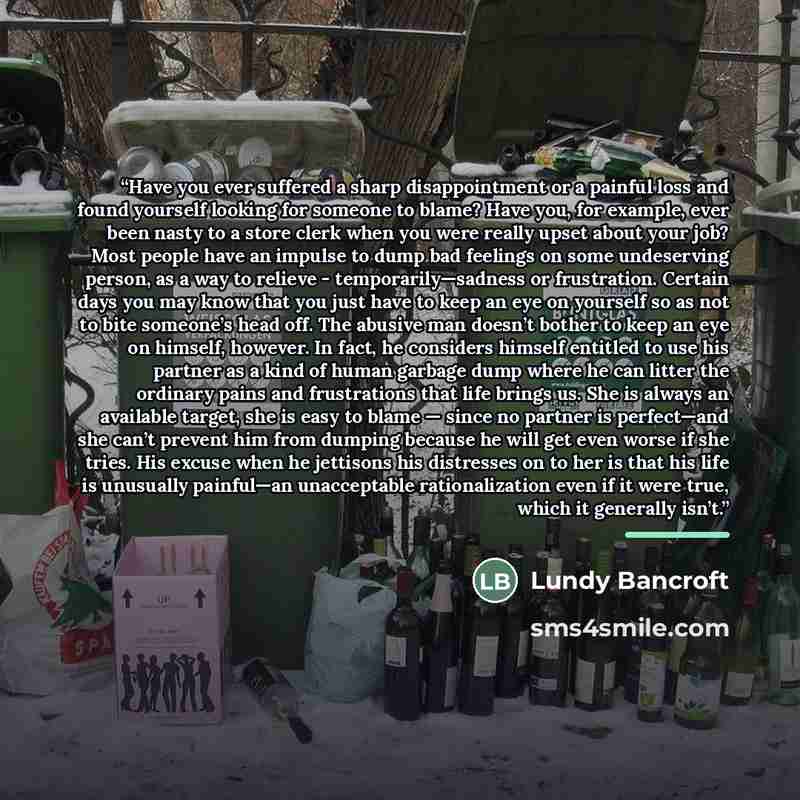 “Have you ever suffered a sharp disappointment or a painful loss and found yourself looking for someone to blame? Have you, for example, ever been nasty to a store clerk when you were really upset about your job? Most people have an impulse to dump bad feelings on some undeserving person, as a way…” quote by Lundy Bancroft