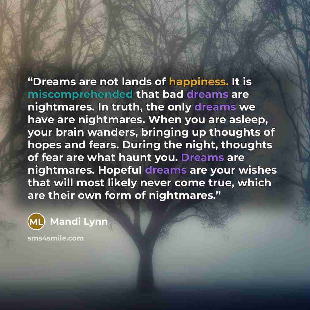 “Dreams are not lands of happiness. It is miscomprehended that bad dreams are nightmares. In truth, the only dreams we have are nightmares. When you are asleep, your brain wanders, bringing up thoughts of hopes and fears. During the night, thoughts of fear are what haunt you. Dreams are nightmares…” quote by Mandi Lynn