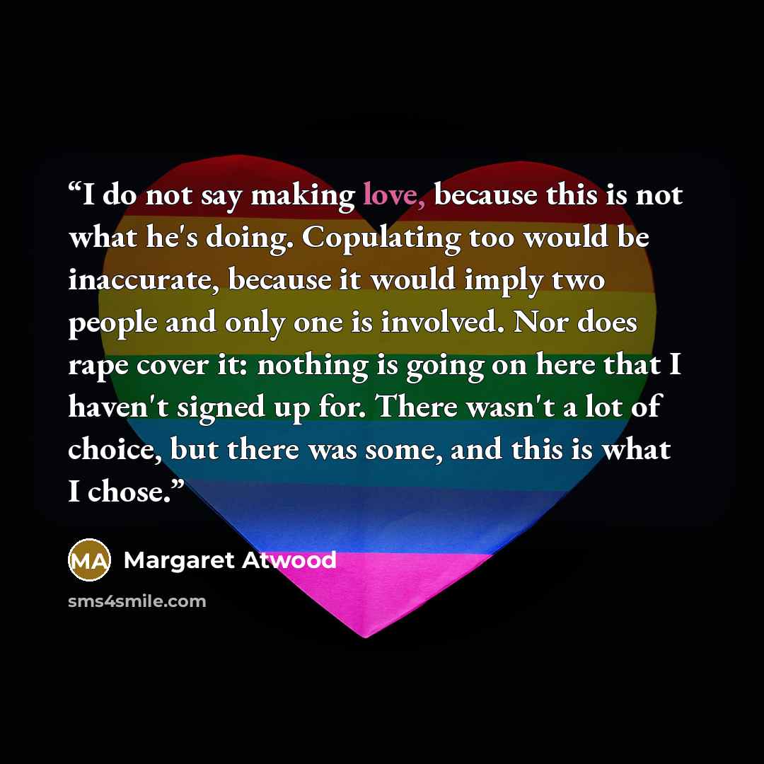 “I do not say making love, because this is not what he's doing. Copulating too would be inaccurate, because it would imply two people and only one is involved. Nor does rape cover it: nothing is going on here that I haven't signed up for. There wasn't a lot of choice, but there was some, and this…” quote by Margaret Atwood