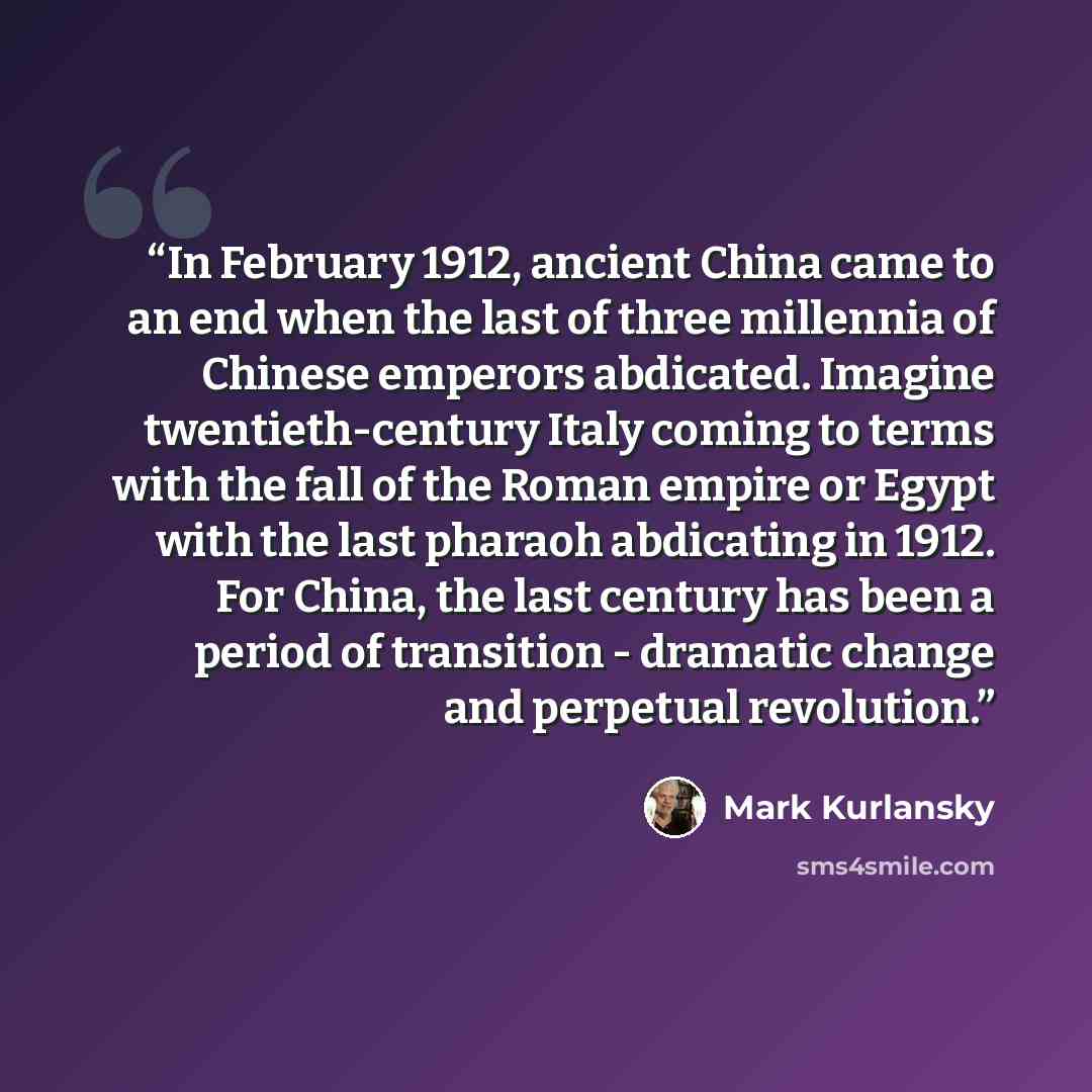 “In February 1912, ancient China came to an end when the last of three millennia of Chinese emperors abdicated. Imagine twentieth-century Italy coming to terms with the fall of the Roman empire or Egypt with the last pharaoh abdicating in 1912. For China, the last century has been a period of…” quote by Mark Kurlansky