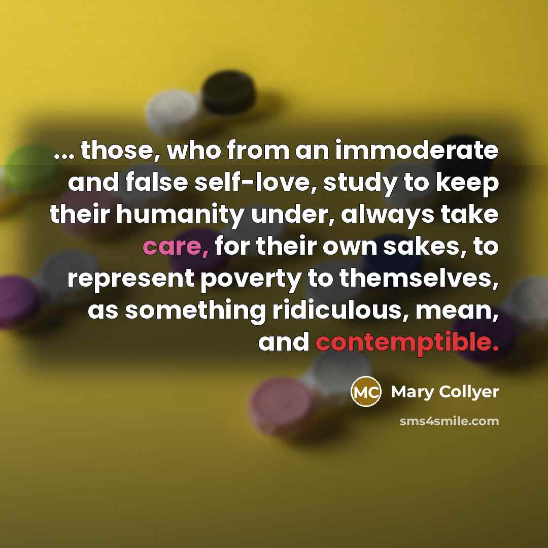 “... those, who from an immoderate and false self-love, study to keep their humanity under, always take care, for their own sakes, to represent poverty to themselves, as something ridiculous, mean, and contemptible.” quote by Mary Collyer