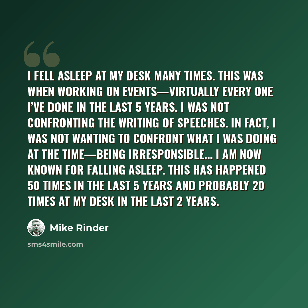“I fell asleep at my desk many times. This was when working on events—virtually every one I’ve done in the last 5 years. I was not confronting the writing of speeches. In fact, I was not wanting to confront what I was doing at the time—being irresponsible... I am now known for falling asleep. This…” quote by Mike Rinder