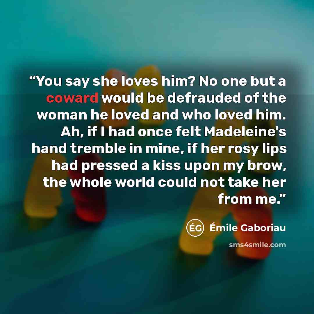 “You say she loves him? No one but a coward would be defrauded of the woman he loved and who loved him. Ah, if I had once felt Madeleine's hand tremble in mine, if her rosy lips had pressed a kiss upon my brow, the whole world could not take her from me.” quote by Émile Gaboriau