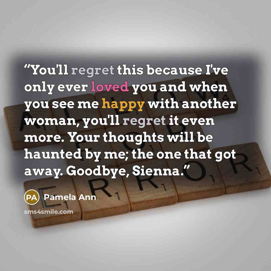 “You'll regret this because I've only ever loved you and when you see me happy with another woman, you'll regret it even more. Your thoughts will be haunted by me; the one that got away. Goodbye, Sienna.” quote by Pamela Ann