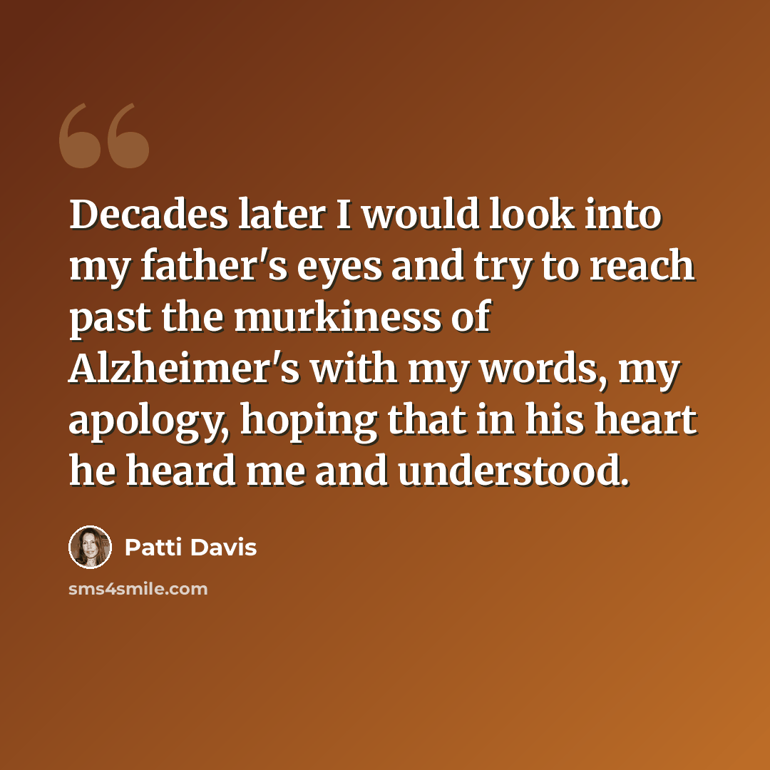 “Decades later I would look into my father's eyes and try to reach past the murkiness of Alzheimer's with my words, my apology, hoping that in his heart he heard me and understood.” quote by Patti Davis