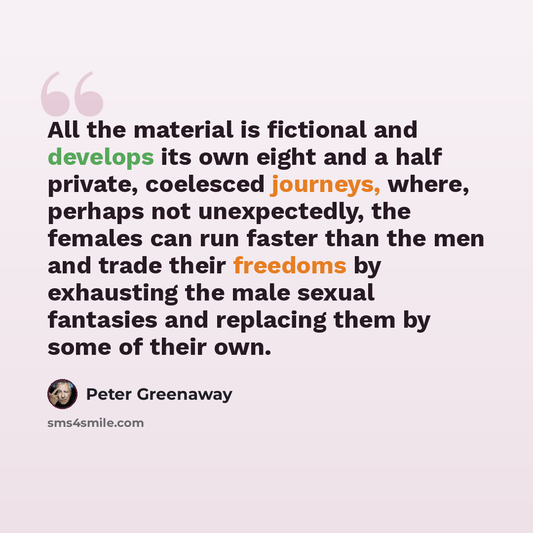 “All the material is fictional and develops its own eight and a half private, coelesced journeys, where, perhaps not unexpectedly, the females can run faster than the men and trade their freedoms by exhausting the male sexual fantasies and replacing them by some of their own.” quote by Peter Greenaway