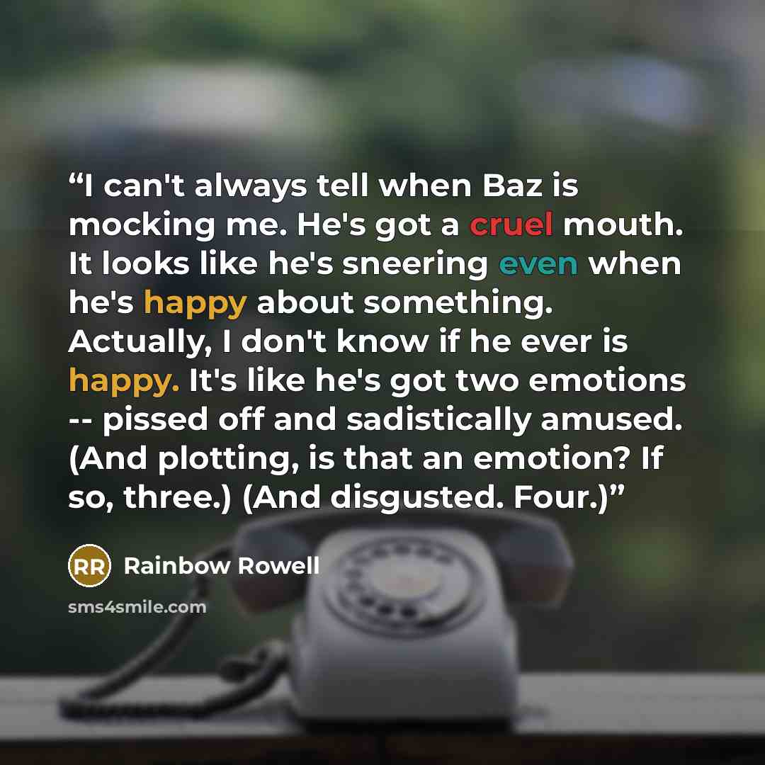 “I can't always tell when Baz is mocking me. He's got a cruel mouth. It looks like he's sneering even when he's happy about something. Actually, I don't know if he ever is happy. It's like he's got two emotions -- pissed off and sadistically amused. (And plotting, is that an emotion? If so, three.)…” quote by Rainbow Rowell