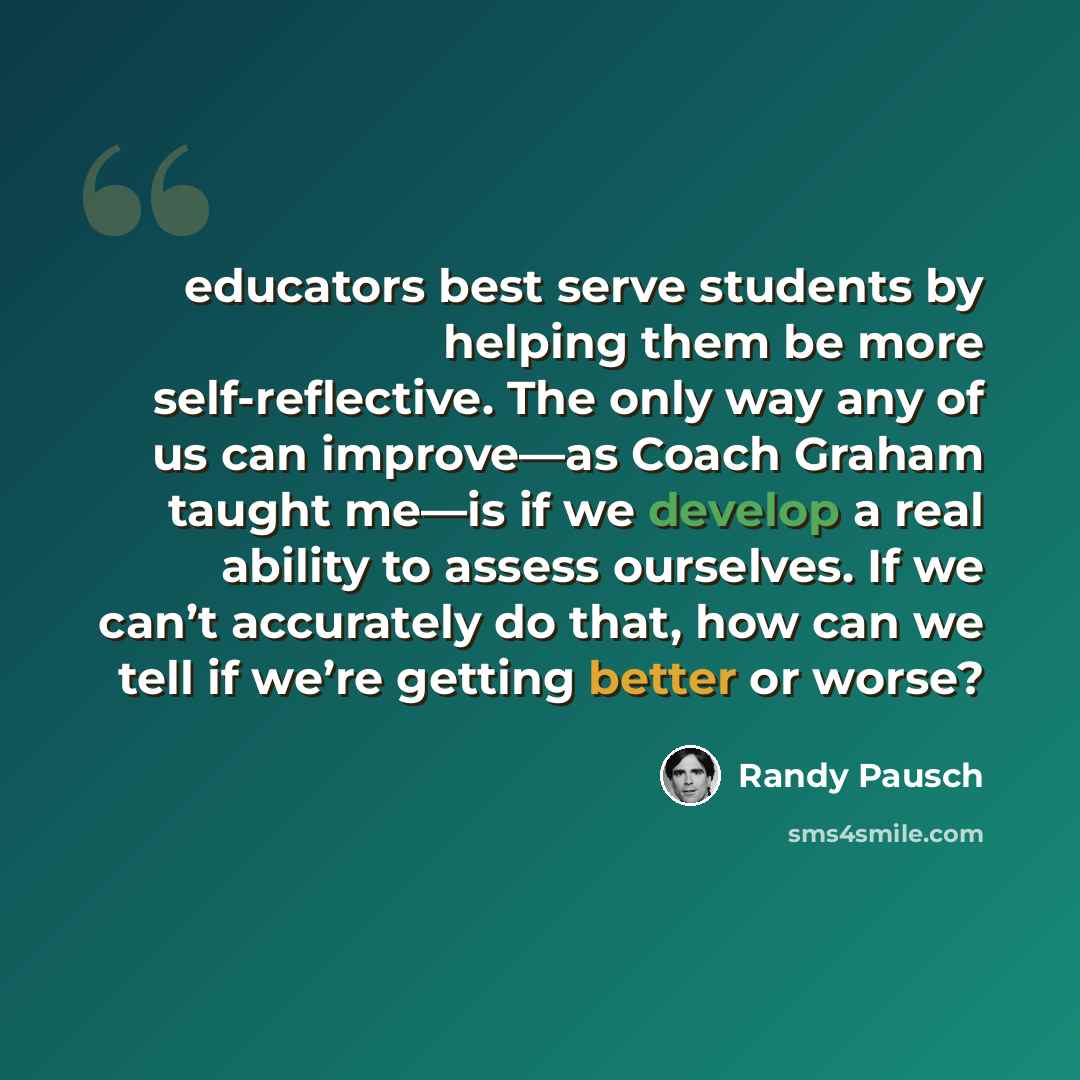 “educators best serve students by helping them be more self-reflective. The only way any of us can improve—as Coach Graham taught me—is if we develop a real ability to assess ourselves. If we can’t accurately do that, how can we tell if we’re getting better or worse?” quote by Randy Pausch