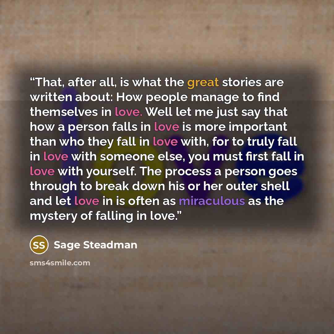 “That, after all, is what the great stories are written about: How people manage to find themselves in love. Well let me just say that how a person falls in love is more important than who they fall in love with, for to truly fall in love with someone else, you must first fall in love with…” quote by Sage Steadman