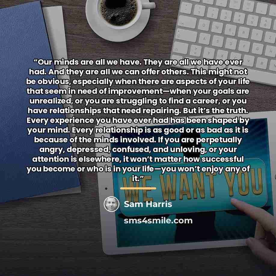 “Our minds are all we have. They are all we have ever had. And they are all we can offer others. This might not be obvious, especially when there are aspects of your life that seem in need of improvement—when your goals are unrealized, or you are struggling to find a career, or you have…” quote by Sam Harris