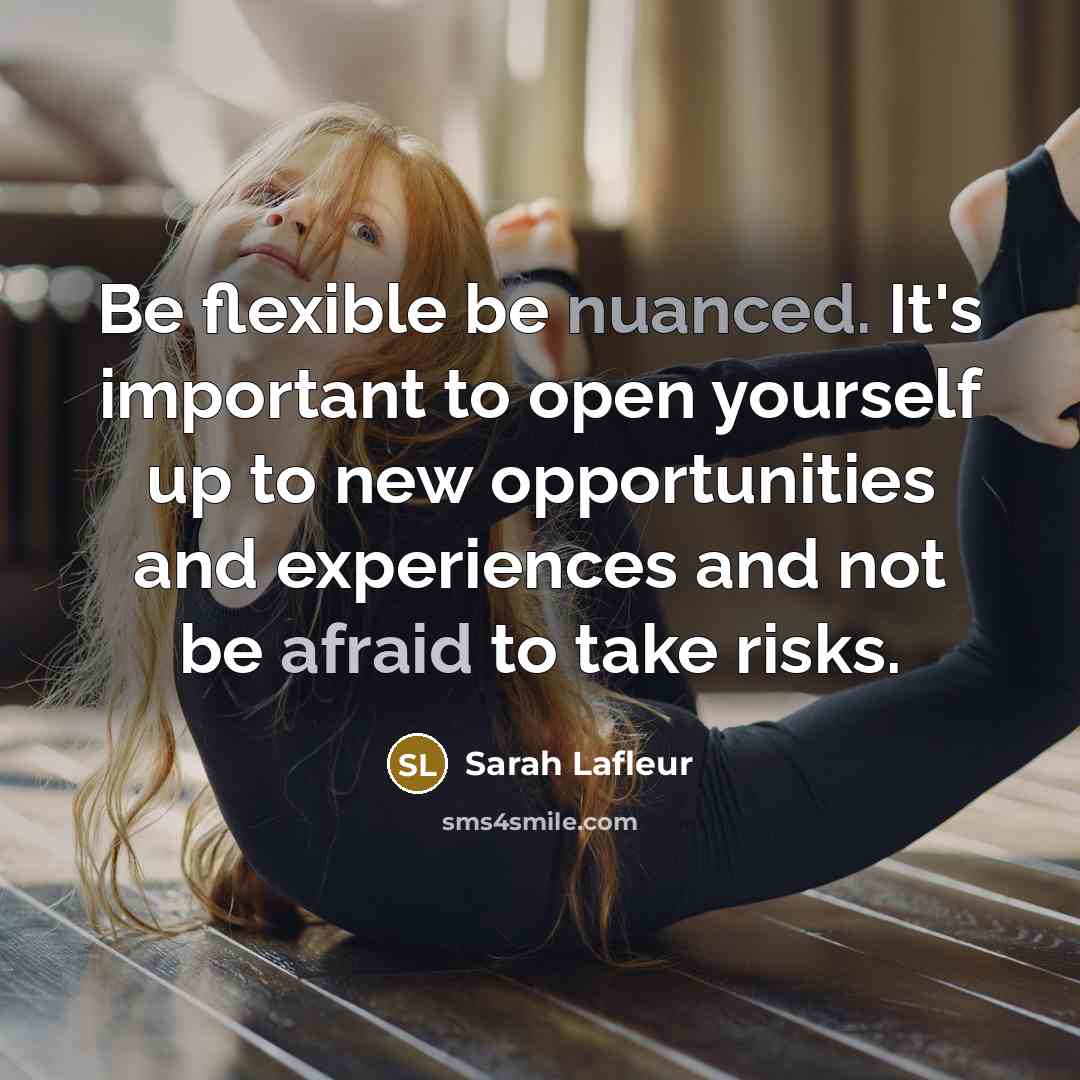 “Be flexible be nuanced. It's important to open yourself up to new opportunities and experiences and not be afraid to take risks.” quote by Sarah Lafleur