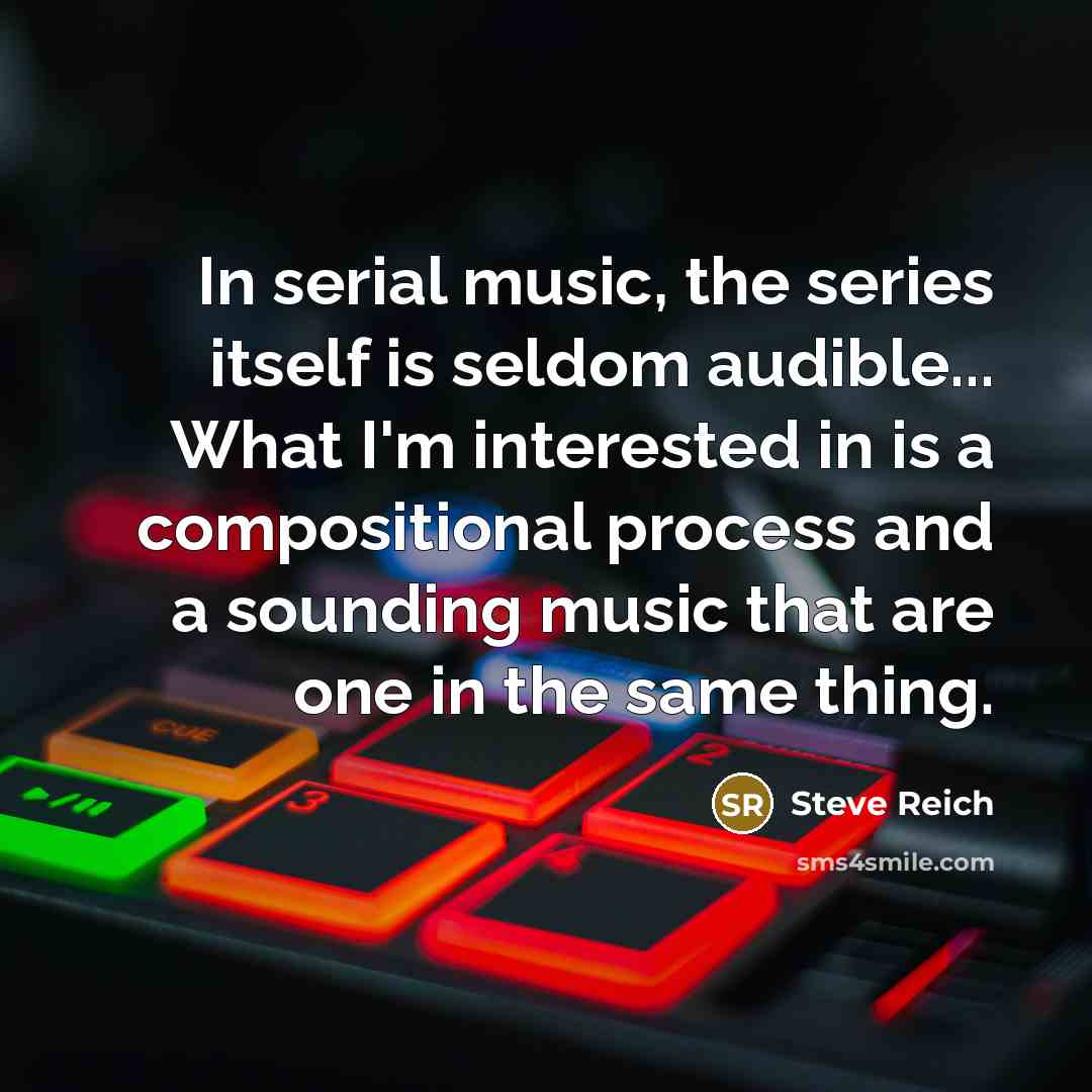 “In serial music, the series itself is seldom audible... What I'm interested in is a compositional process and a sounding music that are one in the same thing.” quote by Steve Reich