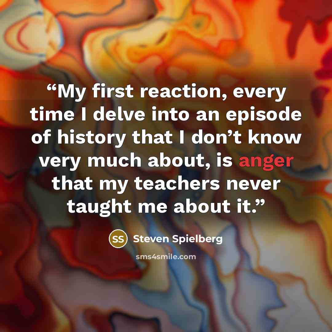 “My first reaction, every time I delve into an episode of history that I don’t know very much about, is anger that my teachers never taught me about it.” quote by Steven Spielberg