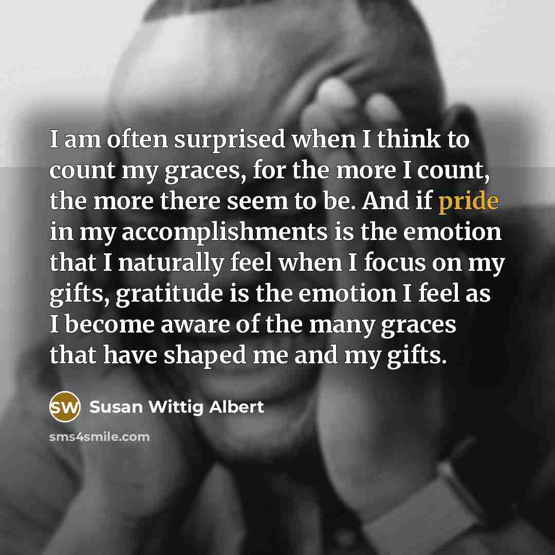 “I am often surprised when I think to count my graces, for the more I count, the more there seem to be. And if pride in my accomplishments is the emotion that I naturally feel when I focus on my gifts, gratitude is the emotion I feel as I become aware of the many graces that have shaped me and my…” quote by Susan Wittig Albert