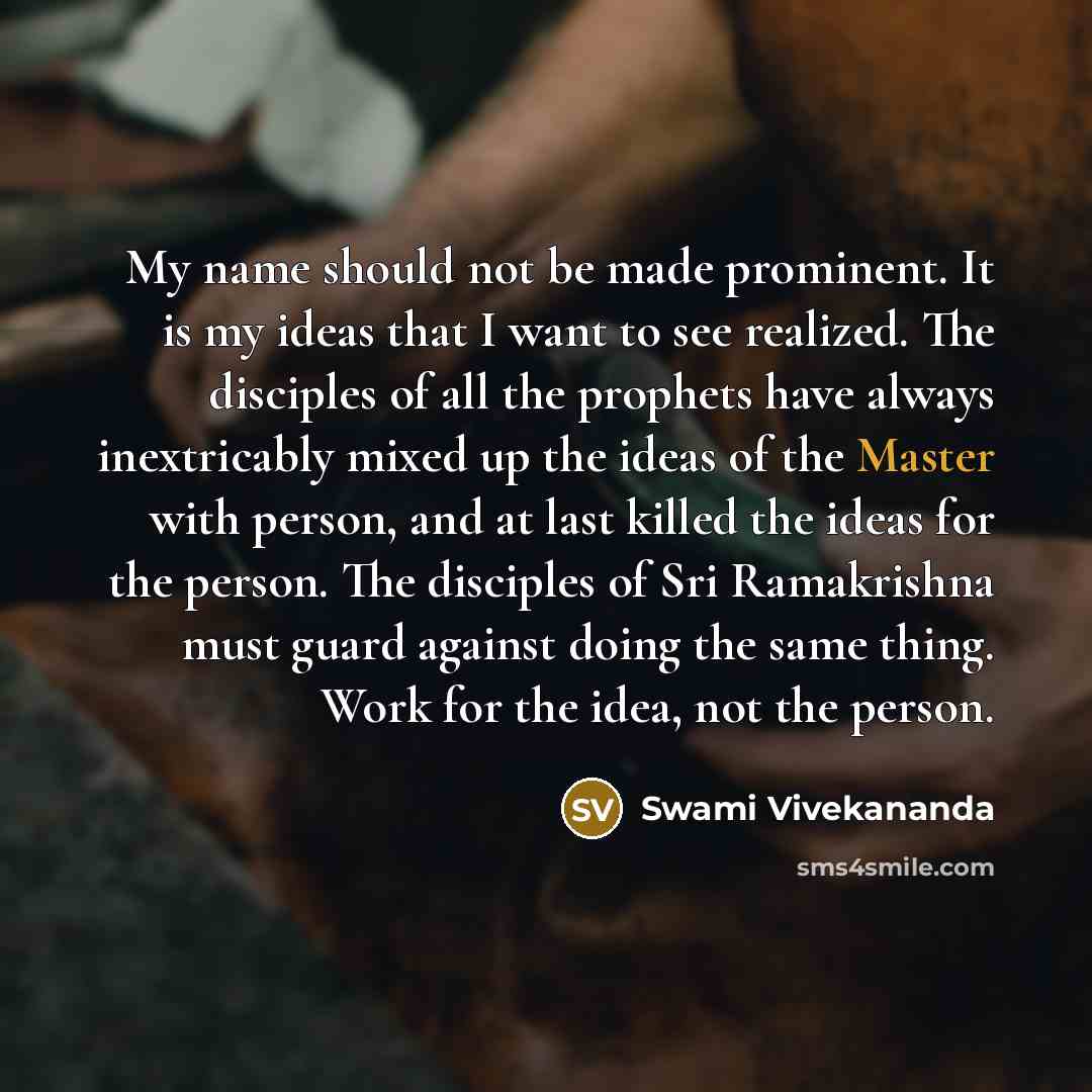 “My name should not be made prominent. It is my ideas that I want to see realized. The disciples of all the prophets have always inextricably mixed up the ideas of the Master with person, and at last killed the ideas for the person. The disciples of Sri Ramakrishna must guard against doing the same…” quote by Swami Vivekananda