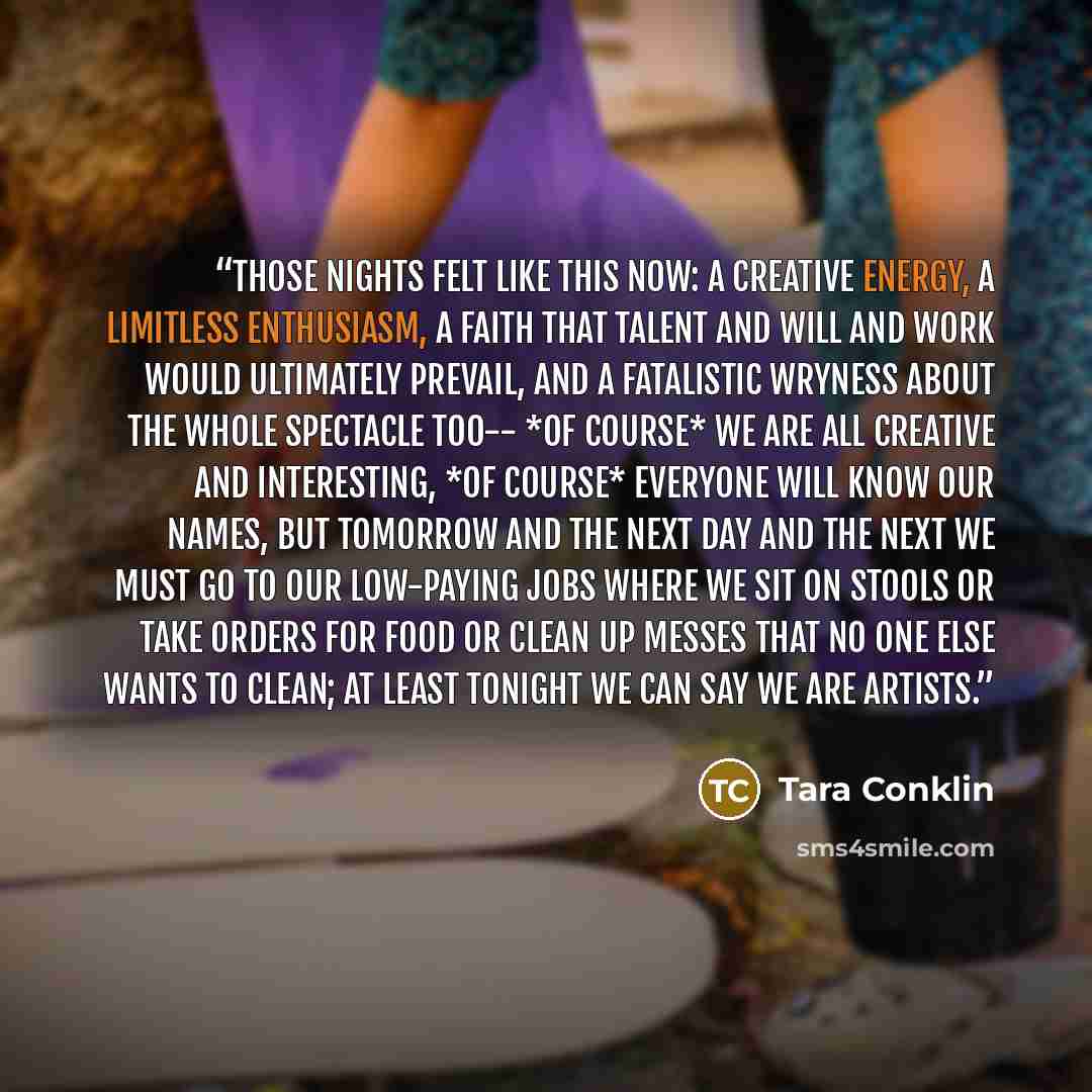 “Those nights felt like this now: a creative energy, a limitless enthusiasm, a faith that talent and will and work would ultimately prevail, and a fatalistic wryness about the whole spectacle too-- *of course* we are all creative and interesting, *of course* everyone will know our names, but…” quote by Tara Conklin