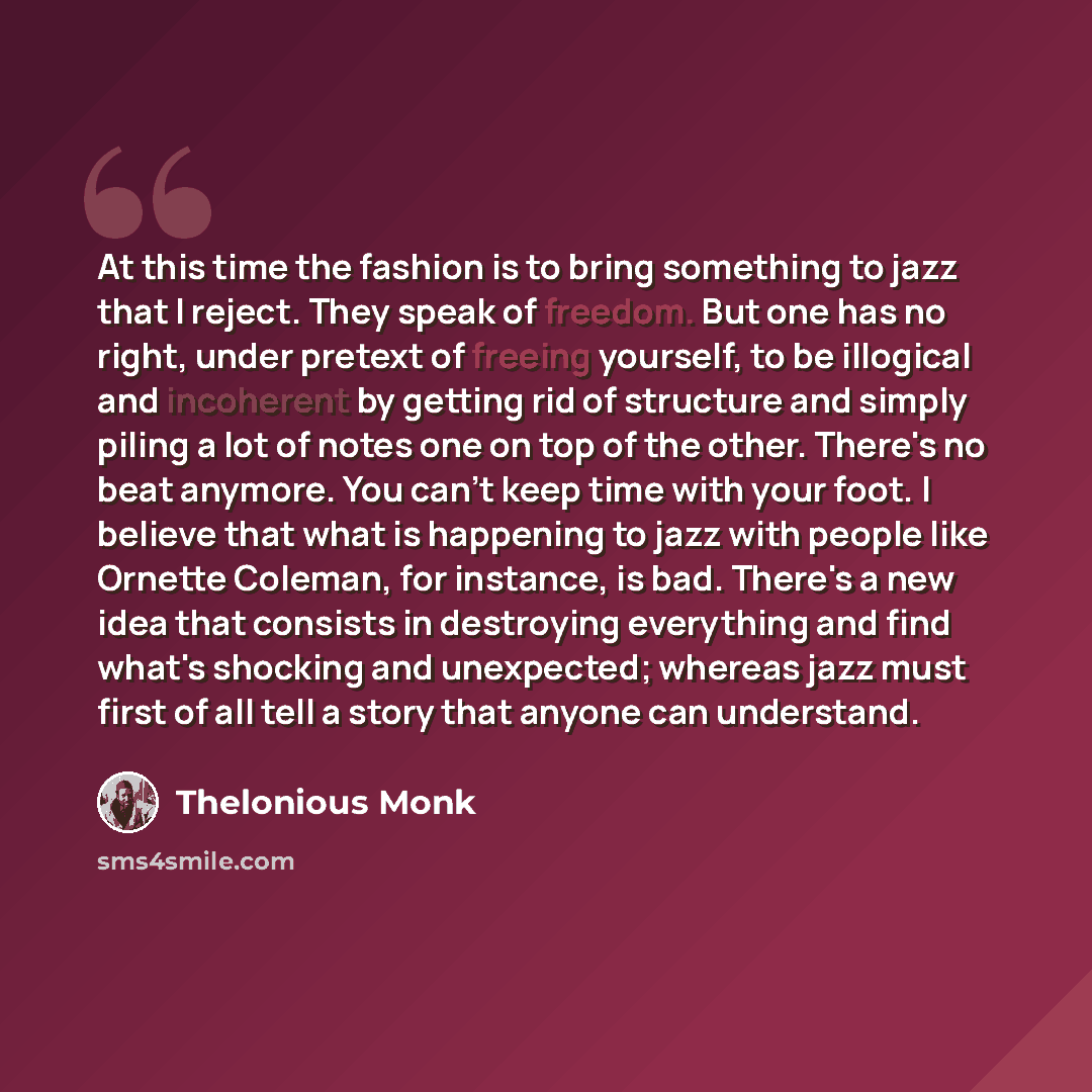 “At this time the fashion is to bring something to jazz that I reject. They speak of freedom. But one has no right, under pretext of freeing yourself, to be illogical and incoherent by getting rid of structure and simply piling a lot of notes one on top of the other. There's no beat anymore. You…” quote by Thelonious Monk
